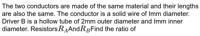 The two conductors are made of the same material and their lengths are also the same. The conductor is a solid wire of Imm diameter. Driver B is a hollow tube of 2mm outer diameter and Imm inner diameter. Resistors R_(A) And R_(B) Find the ratio of