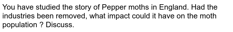 You have studied the story of Pepper moths in England. Had the industries been removed, what impact could it have on the moth population ? Discuss.