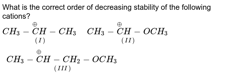 What is the correct order of decreasing stability of the following cations? <br> `underset((I))(CH_(3)- overset(oplus)(C )H-CH_(3)) " "underset((II))(CH_(3) - overset(oplus)(C )H-OCH_(3)) " "underset((III))(CH_(3) - overset(oplus)(C )H-CH_(2)-OCH_(3))`