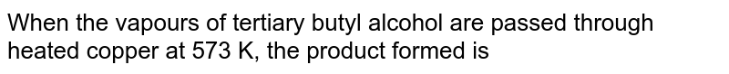 When the vapours of tertiary butyl alcohol are passed through heated copper at 573 K, the product formed is