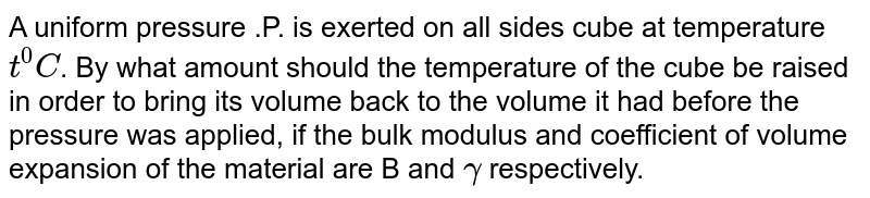 A uniform pressure .P. is exerted on all sides cube at temperature t^(0)C . By what amount should the temperature of the cube be raised in order to bring its volume back to the volume it had before the pressure was applied, if the bulk modulus and coefficient of volume expansion of the material are B and gamma respectively.