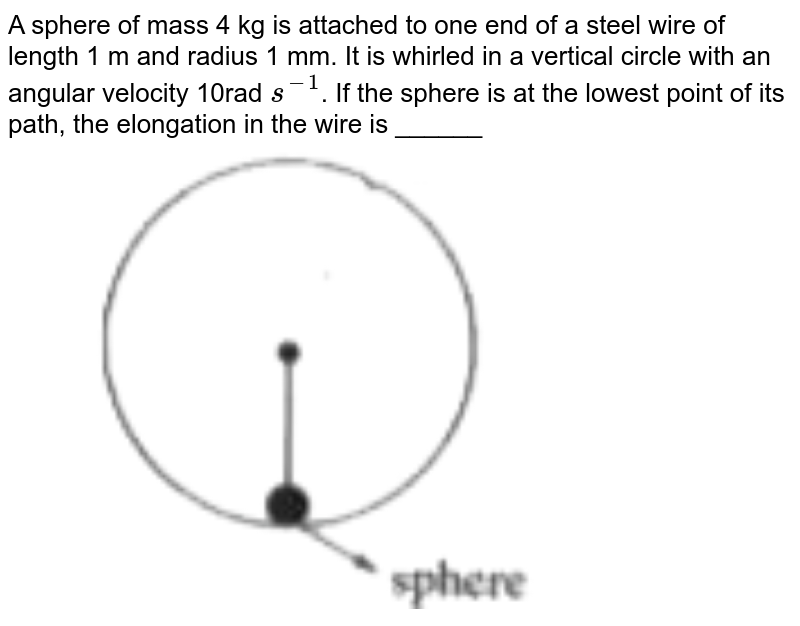 A sphere of mass 4 kg is attached to one end of a steel wire of length 1 m and radius 1 mm. It is whirled in a vertical circle with an angular velocity 10rad s^(-1) . If the sphere is at the lowest point of its path, the elongation in the wire is ______
