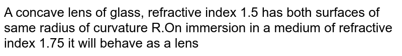 A concave lens of glass, refractive index 1.5 has both surfaces of same radius of curvature R.On immersion in a medium of refractive index 1.75 it will behave as a lens