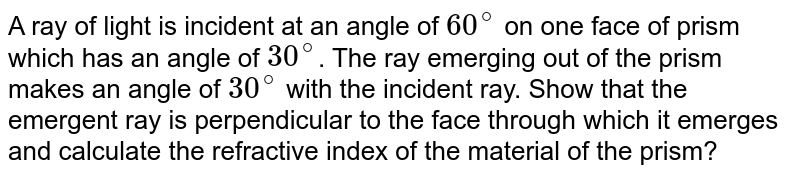 A ray of light is incident at an angle of 60^@ on one face of prism which has an angle of 30^@ . The ray emerging out of the prism makes an angle of 30^@ with the incident ray. Show that the emergent ray is perpendicular to the face through which it emerges and calculate the refractive index of the material of the prism?