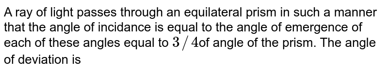 A ray of light passes through an equilateral prism in such a manner that the angle of incidance is equal to the angle of emergence of each of these angles equal to 3//4 of angle of the prism. The angle of deviation is
