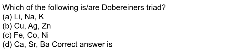 Which of the following is/are Dobereiner's triad? (a) Li, Na, K (b) Cu, Ag, Zn (c) Fe, Co, Ni (d) Ca, Sr, Ba Correct answer is