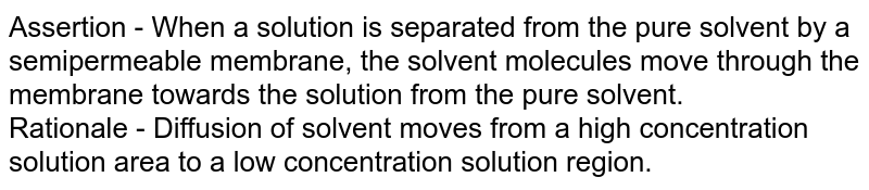 Assertion - When a solution is separated from the pure solvent by a semipermeable membrane, the solvent molecules move through the membrane towards the solution from the pure solvent. Rationale - Diffusion of solvent moves from a high concentration solution area to a low concentration solution region.