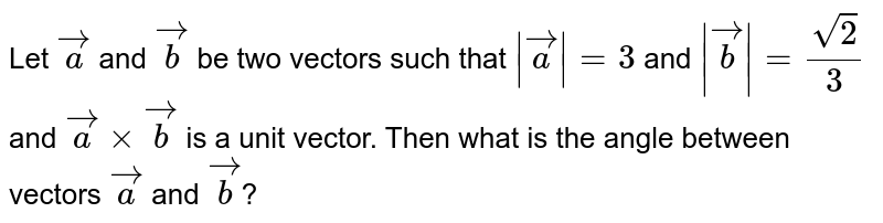 Let `veca` and `vecb` be two vectors such that `|\veca|=3` and `|\vecb|=frac{sqrt2}{3}` and `vecaxxvecb` is a unit vector. Then what is the angle between vectors `veca` and `vecb`?
