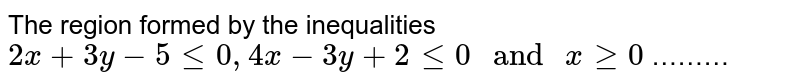 The region formed by the inequalities 2x+3y-5 le 0, 4x-3y+2 le 0" and " x ge 0 ………