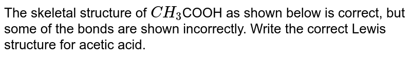 The skeletal structure of `CH_(3)`COOH as shown below is correct, but some of the bonds are shown incorrectly. Write the correct Lewis structure for acetic acid.  