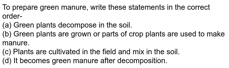 To prepare green manure, write these statements in the correct order- (a) Green plants decompose in the soil. (b) Green plants are grown or parts of crop plants are used to make manure. (c) Plants are cultivated in the field and mix in the soil. (d) It becomes green manure after decomposition.