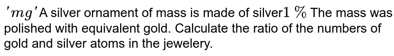 'mg' A silver ornament of mass is made of silver 1% The mass was polished with equivalent gold. Calculate the ratio of the numbers of gold and silver atoms in the jewelery.
