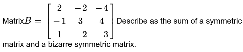 Matrix B = [[2,-2,-4],[-1,3,4],[1,-2,-3]] Describe as the sum of a symmetric matrix and a bizarre symmetric matrix.