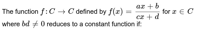 The function `f: C to C` defined by `f(x)=(ax+b)/(cx+d)` for `x in C` where `bd ne 0` reduces to a constant function if:
