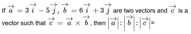If `vec(a)= 3vec(i) -5vec(j), vec(b)= 6vec(i) + 3vec(j)` are two vectors and `vec(c )` is a vector such  that `vec(c )= vec(a) xx vec(b)`, then `|vec(a)|:|vec(b)|: |vec(c )|`=