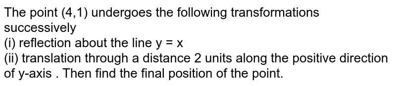 The point (4,1) undergoes the following transformations successively (i) reflection about the line y = x (ii) translation through a distance 2 units along the positive direction of y-axis . Then find the final position of the point.