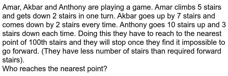 Amar, Akbar and Anthony are playing a game. Amar climbs 5 stairs and gets down 2 stairs in one turn. Akbar goes up by 7 stairs and comes down by 2 stairs every time. Anthony goes 10 stairs up and 3 stairs down each time. Doing this they have to reach to the nearest point of 100th stairs and they will stop once they find it impossible to go forward. (They have less number of stairs than required forward stairs). Who reaches the nearest point?