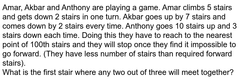 Amar, Akbar and Anthony are playing a game. Amar climbs 5 stairs and gets down 2 stairs in one turn. Akbar goes up by 7 stairs and comes down by 2 stairs every time. Anthony goes 10 stairs up and 3 stairs down each time. Doing this they have to reach to the nearest point of 100th stairs and they will stop once they find it impossible to go forward. (They have less number of stairs than required forward stairs). What is the first stair where any two out of three will meet together?