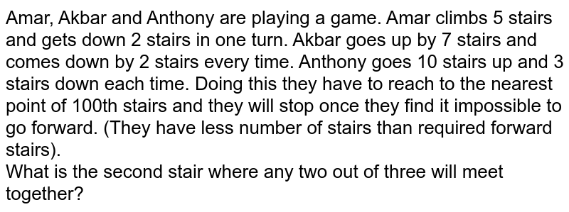 Amar, Akbar and Anthony are playing a game. Amar climbs 5 stairs and gets down 2 stairs in one turn. Akbar goes up by 7 stairs and comes down by 2 stairs every time. Anthony goes 10 stairs up and 3 stairs down each time. Doing this they have to reach to the nearest point of 100th stairs and they will stop once they find it impossible to go forward. (They have less number of stairs than required forward stairs). What is the second stair where any two out of three will meet together?