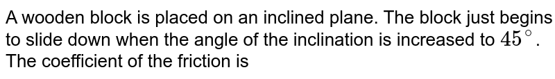 A wooden block is placed on an inclined plane. The block just begins to slide down when the angle of the inclination is increased to 45^(@) . The coefficient of the friction is