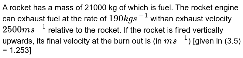 A rocket has a mass of 21000 kg of which is fuel. The rocket engine can exhaust fuel at the rate of `190 kg s^(-1)` withan exhaust velocity `2500 ms^(-1)` relative to the rocket. If the rocket is fired vertically upwards, its final velocity at the burn out is (in `ms^(-1)`) [given ln (3.5) = 1.253]