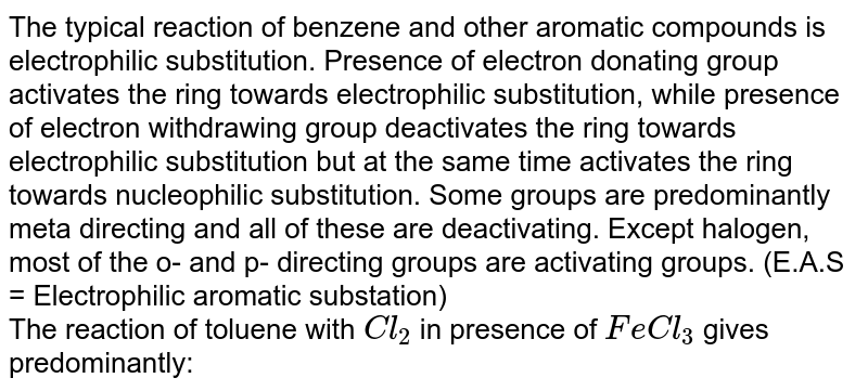 The typical reaction of benzene and other aromatic compounds is electrophilic substitution. Presence of electron donating group activates the ring towards electrophilic substitution, while presence of electron withdrawing group deactivates the ring towards electrophilic substitution but at the same time activates the ring towards nucleophilic substitution. Some groups are predominantly meta directing and all of these are deactivating. Except halogen, most of the o- and p- directing groups  are activating groups. (E.A.S = Electrophilic aromatic substation)<br> The reaction of toluene with `Cl_2` in presence of `FeCl_3` gives predominantly: