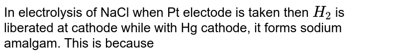 In electrolysis of NaCl when Pt electode is taken then H_(2) is liberated at cathode while with Hg cathode, it forms sodium amalgam. This is because