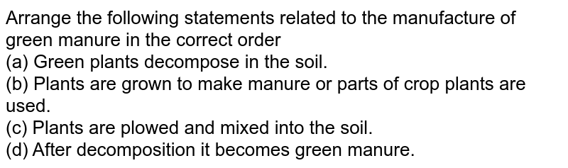 Arrange the following statements related to the manufacture of green manure in the correct order (a) Green plants decompose in the soil. (b) Plants are grown to make manure or parts of crop plants are used. (c) Plants are plowed and mixed into the soil. (d) After decomposition it becomes green manure.