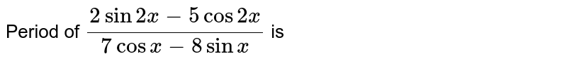 Period of `( 2 sin 2x -5 cos 2x )/( 7 cos x - 8 sin x)` is