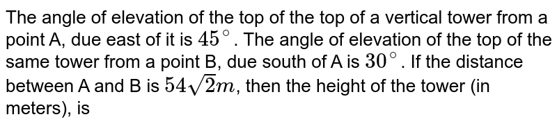 The angle of elevation of the top of  the top of a vertical tower from a point A, due east of it is `45^(@)`. The angle of elevation of the top of the same tower from a point B, due south of A is  `30^(@)`. If the distance between A and B is `54sqrt2m`, then the height of the tower (in meters), is 