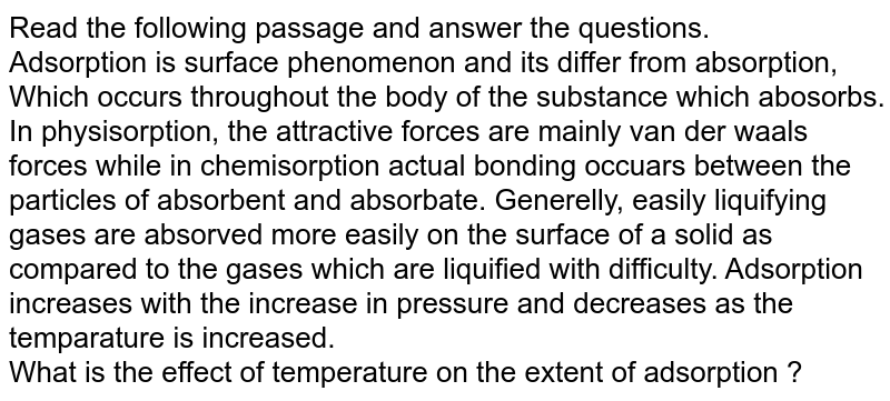 Read the following passage and answer the questions. <br> Adsorption is surface phenomenon and its differ from absorption, Which occurs throughout the body of the substance which abosorbs. In physisorption, the attractive forces are mainly van der waals forces while in chemisorption actual bonding occuars between the particles of absorbent and absorbate. Generelly, easily liquifying gases are absorved more easily on the surface of a solid as compared to the gases which are liquified with difficulty. Adsorption increases with the increase in pressure and decreases as the temparature is increased. <br> What is the effect of temperature on the extent of adsorption ?
