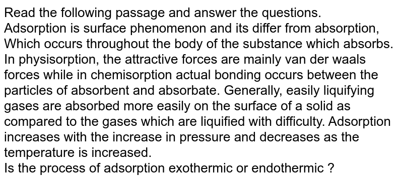Read the following passage and answer the questions. <br> Adsorption is surface phenomenon and its differ from absorption, Which occurs throughout the body of the substance which absorbs. In physisorption, the attractive forces are mainly van der waals forces while in chemisorption actual bonding occurs between the particles of absorbent and absorbate. Generally, easily liquifying gases are absorbed more easily on the surface of a solid as compared to the gases which are liquified with difficulty. Adsorption increases with the increase in pressure and decreases as the temperature is increased. <br> Is the process of adsorption exothermic or endothermic ?
