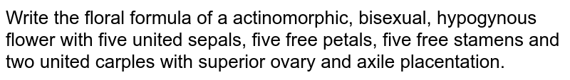 Write the floral formula of a actinomorphic, bisexual, hypogynous flower with five united sepals, five free petals, five free stamens and two united carples with superior ovary and axile placentation.