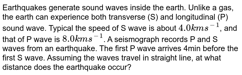 Earthquakes generate sound waves inside the earth. Unlike a gas, the earth can experience both transverse (S) and longitudinal (P) sound waves. Typically the speed of S wave is about 4 km s^(-1) , and that of P wave is 8 km sl. A seismograph records P and S waves from an earthquake. The first P wave arrives 4 min before the first S wave. Assuming the waves travel in straight line, at what distance does the earthquake occur ?