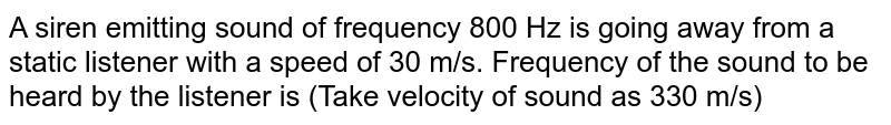 A siren emitting sound of frequency 800 Hz is going away from a static listener with a speed of 30 m/s. Frequency of the sound to be heard by the listener is (Take velocity of sound as 330 m/s)