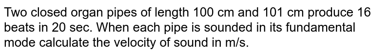 Two closed organ pipes of length 100 cm and 101 cm produce 16 beats in 20 sec. When each pipe is sounded in its fundamental mode calculate the velocity of sound in m/s.