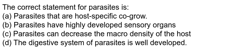 The correct statement for parasites is: (a) Parasites that are host-specific co-grow. (b) Parasites have highly developed sensory organs (c) Parasites can decrease the macro density of the host (d) The digestive system of parasites is well developed.