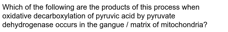 Which of the following are the products of this process when oxidative decarboxylation of pyruvic acid by pyruvate dehydrogenase occurs in the gangue / matrix of mitochondria?