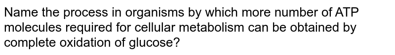 Name the process in organisms by which more number of ATP molecules required for cellular metabolism can be obtained by complete oxidation of glucose?