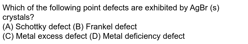 Which of the following point defects are exhibited by AgBr (s) crystals? (A) Schottky defect (B) Frankel defect (C) Metal excess defect (D) Metal deficiency defect
