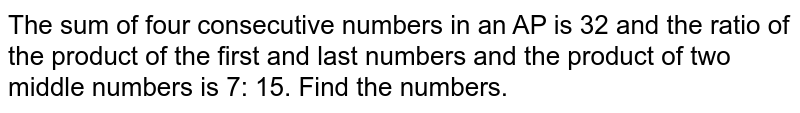 The sum of four consecutive numbers in an AP is 32 and the ratio of the product of the first and last numbers and the product of two middle numbers is 7: 15. Find the numbers.