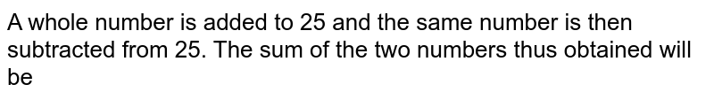 A whole number is added to 25 and the same number is then subtracted from 25. The sum of the two numbers thus obtained will be
