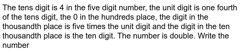 The tens digit is 4 in the five digit number, the unit digit is one fourth of the tens digit, the 0 in the hundreds place, the digit in the thousandth place is five times the unit digit and the digit in the ten thousandth place is the ten digit. The number is double. Write the number