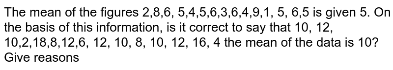 The mean of the figures 2,8,6, 5,4,5,6,3,6,4,9,1, 5, 6,5 is given 5. On the basis of this information, is it correct to say that 10, 12, 10,2,18,8,12,6, 12, 10, 8, 10, 12, 16, 4 the mean of the data is 10? Give reasons
