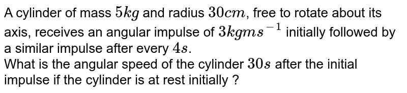 A cylinder of mass `5kg` and radius `30cm`, free to rotate about its axis, receives an angular impulse of `3kg ms^(-1)` initially followed by a similar impulse after every `4s`. <br> What is the angular speed of the cylinder `30s` after the initial impulse if the cylinder is at rest initially ?