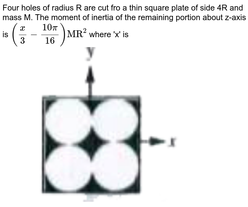 Four holes of radius R are cut fro a thin square plate of side 4R and mass M. The moment of inertia of the remaining portion about z-axis is `((x)/(3)-(10pi)/(16))"MR"^(2)` where 'x' is <br> <img src="https://doubtnut-static.s.llnwi.net/static/physics_images/AKS_TRG_AO_PHY_XI_V01_B_C03_E02_030_Q01.png" width="80%"> 