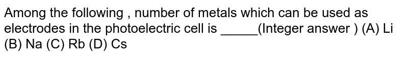 Among the following , number of metals which can be used as electrodes in the photoelectric cell is _____(Integer answer ) (A) Li (B) Na (C) Rb (D) Cs