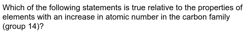 Which of the following statements is true relative to the properties of elements with an increase in atomic number in the carbon family (group 14)?