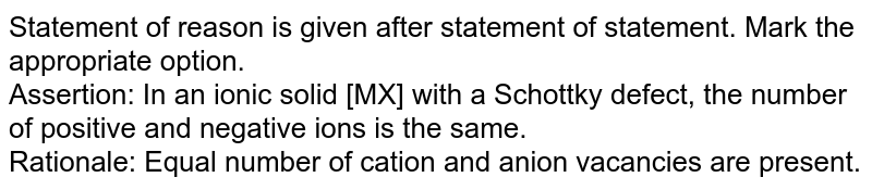 Statement of reason is given after statement of statement. Mark the appropriate option. Assertion: In an ionic solid [MX] with a Schottky defect, the number of positive and negative ions is the same. Rationale: Equal number of cation and anion vacancies are present.