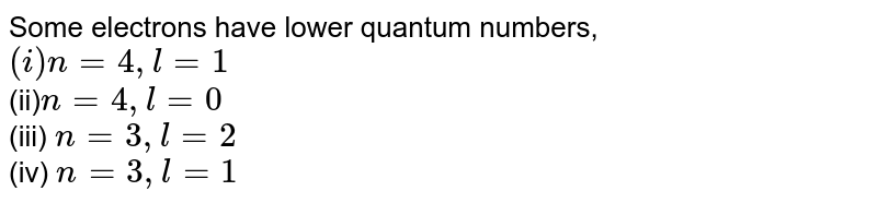 Some electrons have low quantum numbers, (i) n= 4, l=1 (ii) n= 4, l= 0 (iii) n= 3,l=2 (iv) n=3, l= 1